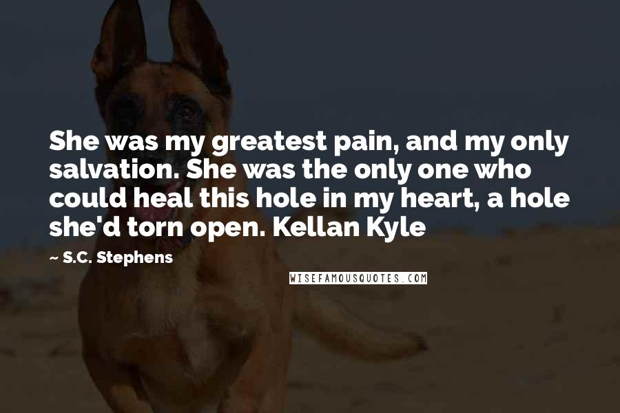 S.C. Stephens Quotes: She was my greatest pain, and my only salvation. She was the only one who could heal this hole in my heart, a hole she'd torn open. Kellan Kyle