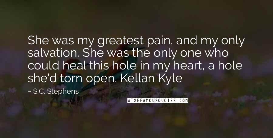 S.C. Stephens Quotes: She was my greatest pain, and my only salvation. She was the only one who could heal this hole in my heart, a hole she'd torn open. Kellan Kyle