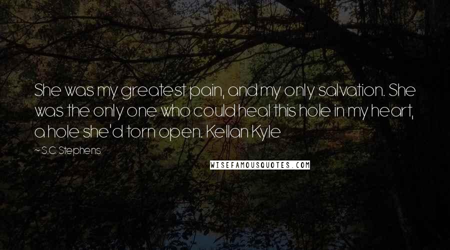 S.C. Stephens Quotes: She was my greatest pain, and my only salvation. She was the only one who could heal this hole in my heart, a hole she'd torn open. Kellan Kyle