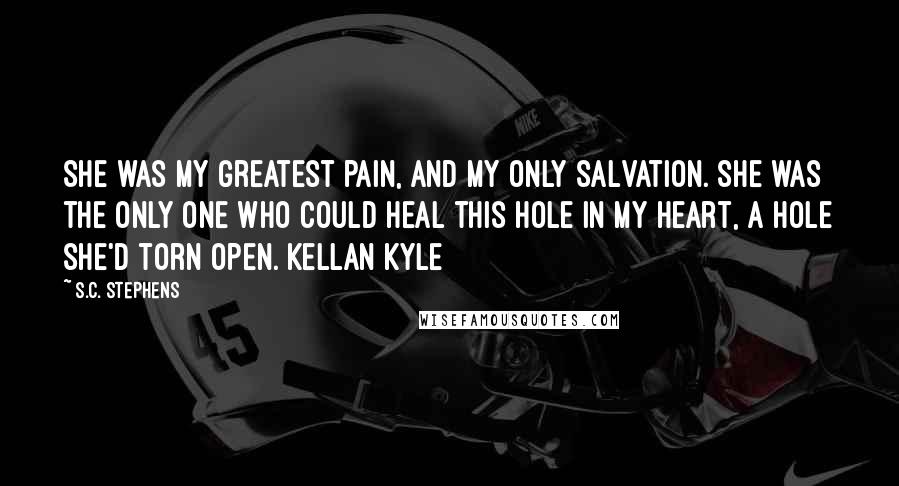 S.C. Stephens Quotes: She was my greatest pain, and my only salvation. She was the only one who could heal this hole in my heart, a hole she'd torn open. Kellan Kyle