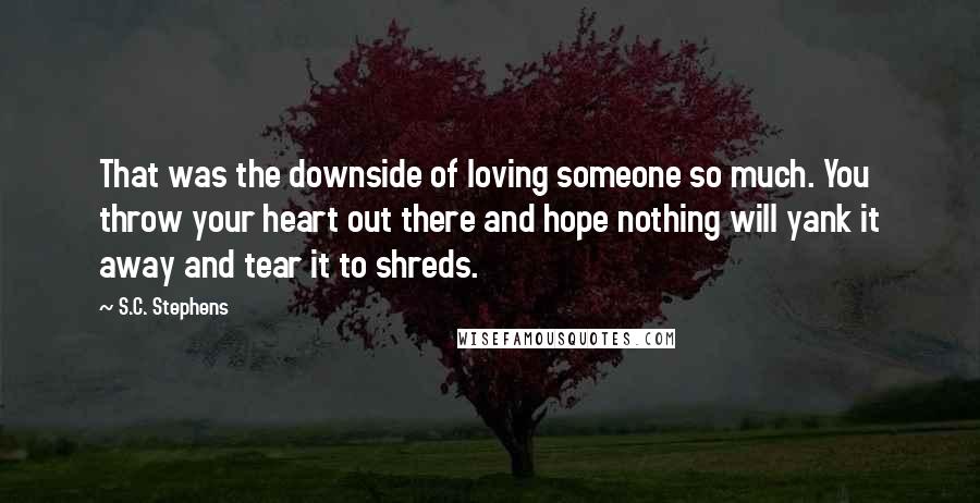 S.C. Stephens Quotes: That was the downside of loving someone so much. You throw your heart out there and hope nothing will yank it away and tear it to shreds.