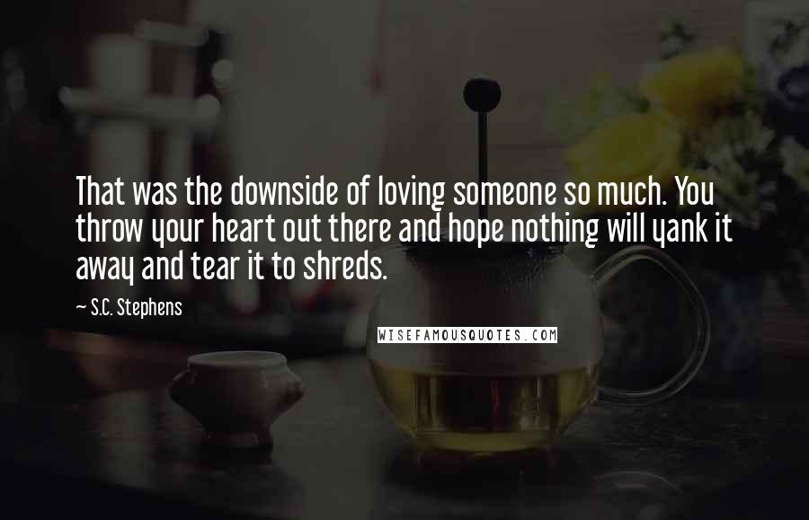 S.C. Stephens Quotes: That was the downside of loving someone so much. You throw your heart out there and hope nothing will yank it away and tear it to shreds.