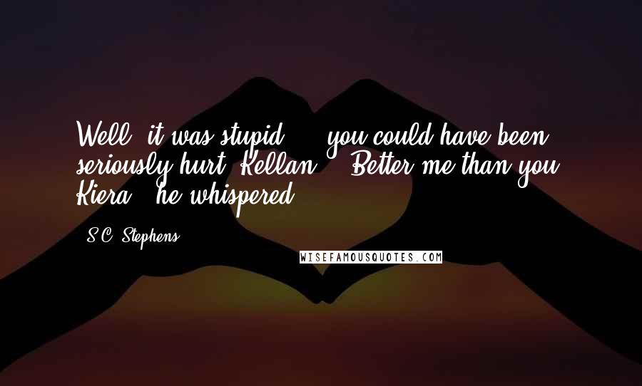 S.C. Stephens Quotes: Well, it was stupid ... you could have been seriously hurt, Kellan." "Better me than you, Kiera," he whispered.