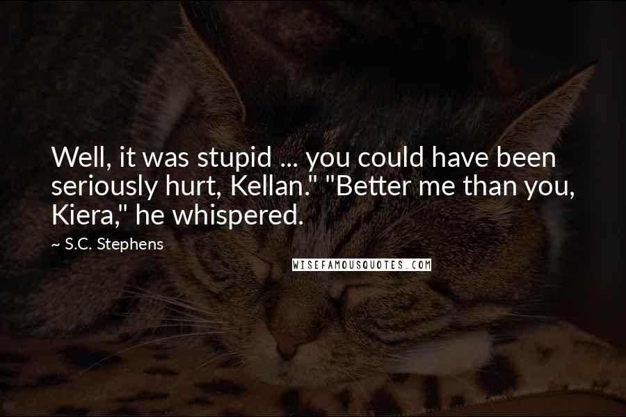 S.C. Stephens Quotes: Well, it was stupid ... you could have been seriously hurt, Kellan." "Better me than you, Kiera," he whispered.