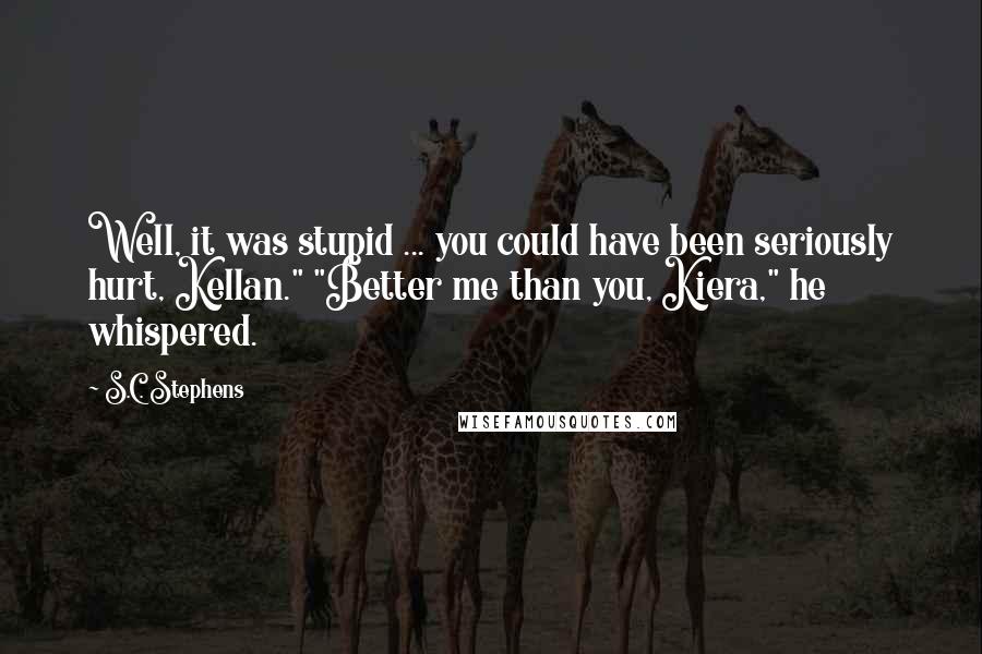 S.C. Stephens Quotes: Well, it was stupid ... you could have been seriously hurt, Kellan." "Better me than you, Kiera," he whispered.