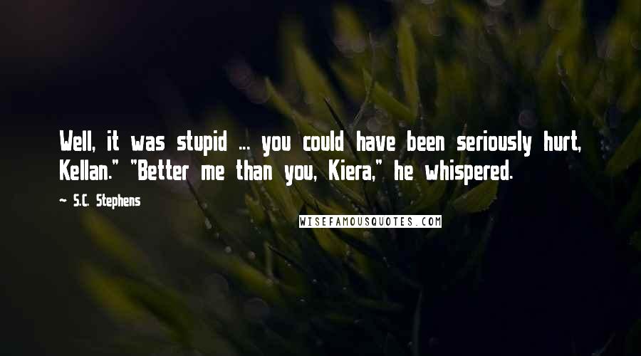 S.C. Stephens Quotes: Well, it was stupid ... you could have been seriously hurt, Kellan." "Better me than you, Kiera," he whispered.