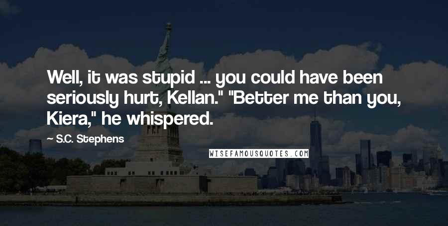 S.C. Stephens Quotes: Well, it was stupid ... you could have been seriously hurt, Kellan." "Better me than you, Kiera," he whispered.