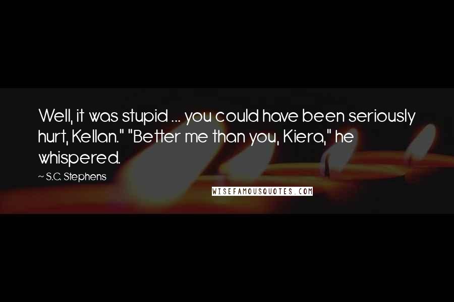 S.C. Stephens Quotes: Well, it was stupid ... you could have been seriously hurt, Kellan." "Better me than you, Kiera," he whispered.