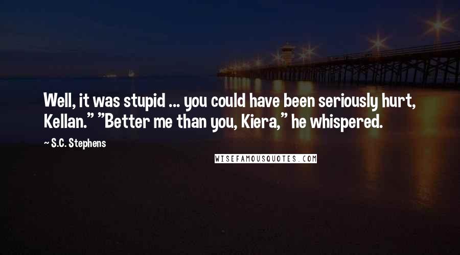 S.C. Stephens Quotes: Well, it was stupid ... you could have been seriously hurt, Kellan." "Better me than you, Kiera," he whispered.