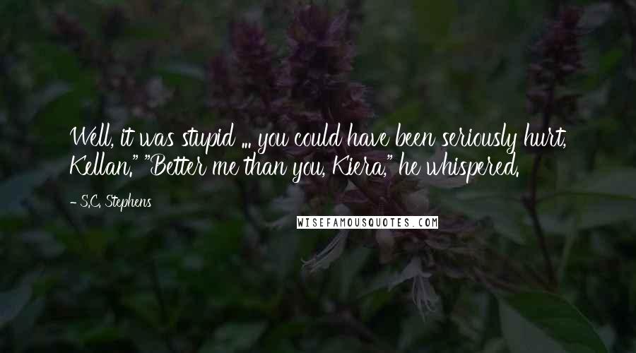 S.C. Stephens Quotes: Well, it was stupid ... you could have been seriously hurt, Kellan." "Better me than you, Kiera," he whispered.