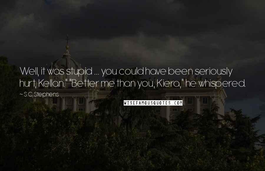 S.C. Stephens Quotes: Well, it was stupid ... you could have been seriously hurt, Kellan." "Better me than you, Kiera," he whispered.