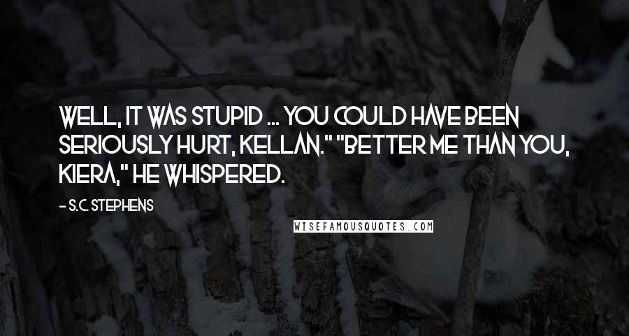 S.C. Stephens Quotes: Well, it was stupid ... you could have been seriously hurt, Kellan." "Better me than you, Kiera," he whispered.