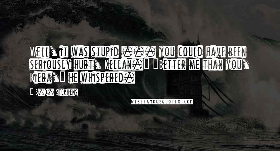 S.C. Stephens Quotes: Well, it was stupid ... you could have been seriously hurt, Kellan." "Better me than you, Kiera," he whispered.