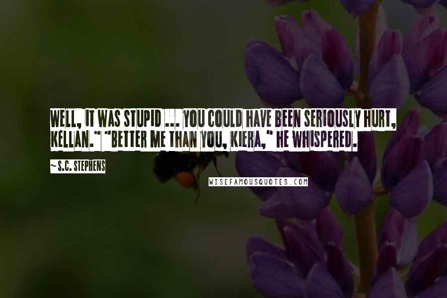 S.C. Stephens Quotes: Well, it was stupid ... you could have been seriously hurt, Kellan." "Better me than you, Kiera," he whispered.