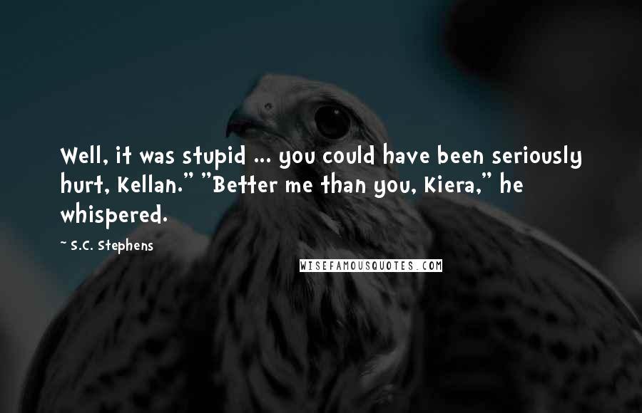 S.C. Stephens Quotes: Well, it was stupid ... you could have been seriously hurt, Kellan." "Better me than you, Kiera," he whispered.