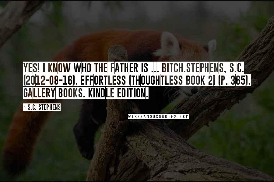 S.C. Stephens Quotes: Yes! I know who the father is ... bitch.Stephens, S.C. (2012-08-16). Effortless (Thoughtless Book 2) (p. 365). Gallery Books. Kindle Edition.