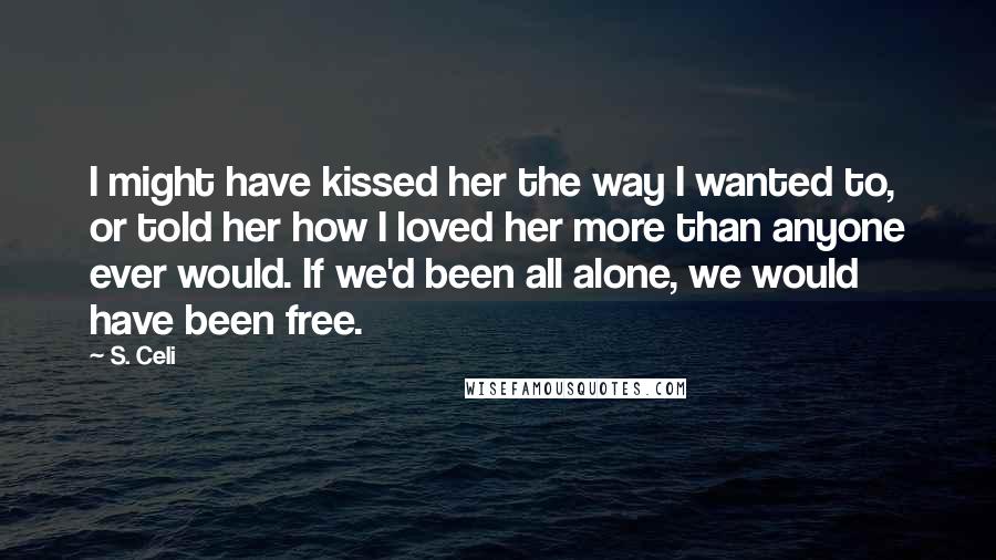 S. Celi Quotes: I might have kissed her the way I wanted to, or told her how I loved her more than anyone ever would. If we'd been all alone, we would have been free.