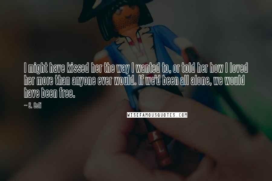 S. Celi Quotes: I might have kissed her the way I wanted to, or told her how I loved her more than anyone ever would. If we'd been all alone, we would have been free.