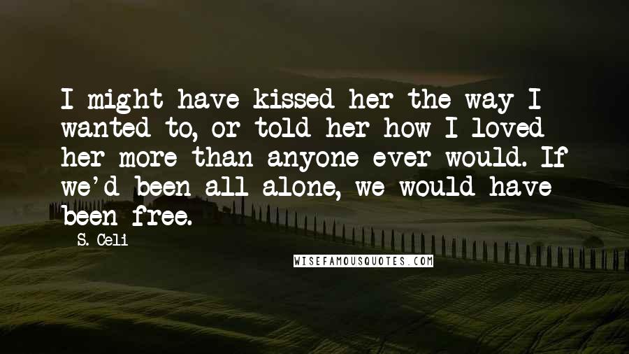 S. Celi Quotes: I might have kissed her the way I wanted to, or told her how I loved her more than anyone ever would. If we'd been all alone, we would have been free.