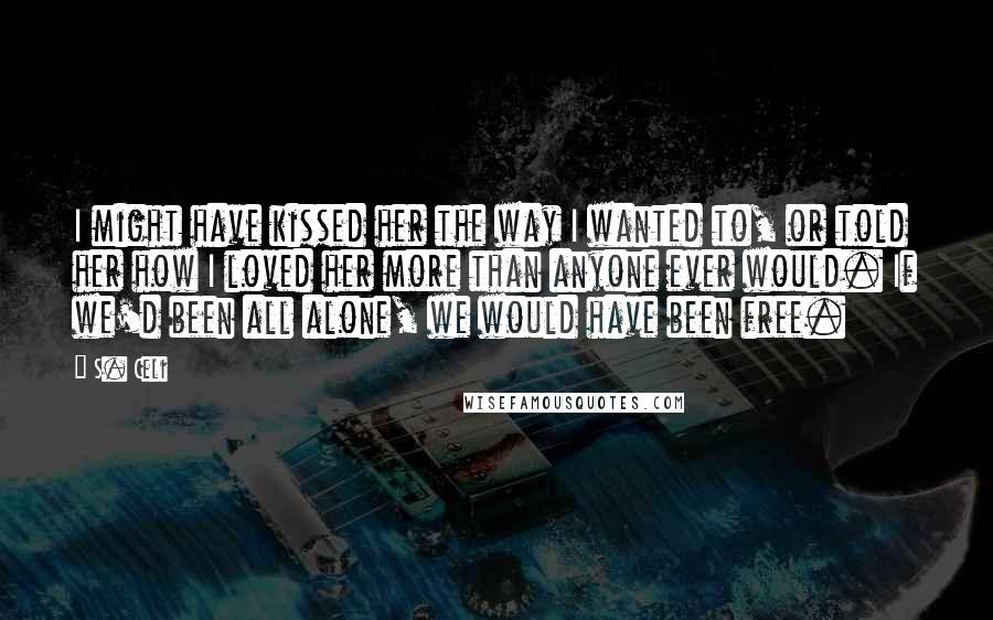 S. Celi Quotes: I might have kissed her the way I wanted to, or told her how I loved her more than anyone ever would. If we'd been all alone, we would have been free.