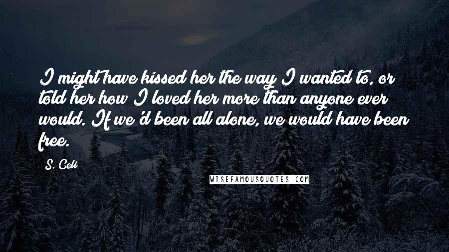 S. Celi Quotes: I might have kissed her the way I wanted to, or told her how I loved her more than anyone ever would. If we'd been all alone, we would have been free.