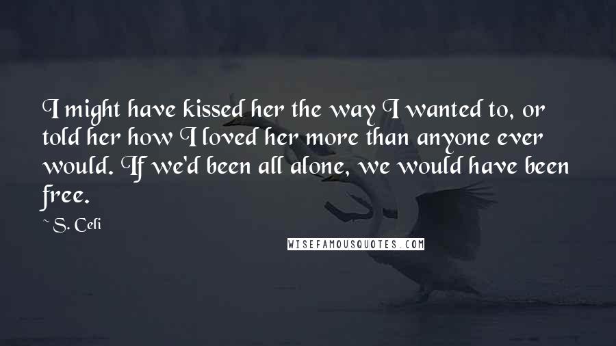 S. Celi Quotes: I might have kissed her the way I wanted to, or told her how I loved her more than anyone ever would. If we'd been all alone, we would have been free.