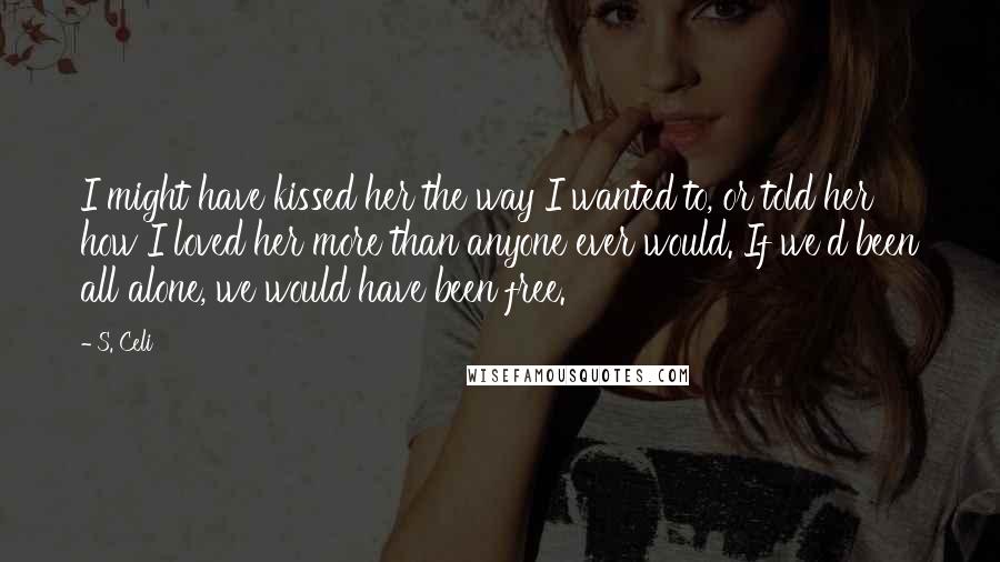 S. Celi Quotes: I might have kissed her the way I wanted to, or told her how I loved her more than anyone ever would. If we'd been all alone, we would have been free.