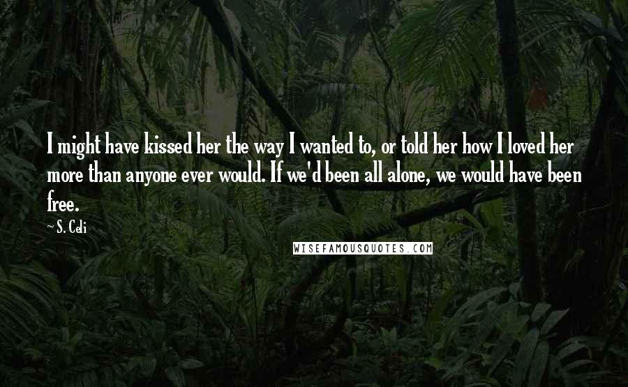 S. Celi Quotes: I might have kissed her the way I wanted to, or told her how I loved her more than anyone ever would. If we'd been all alone, we would have been free.