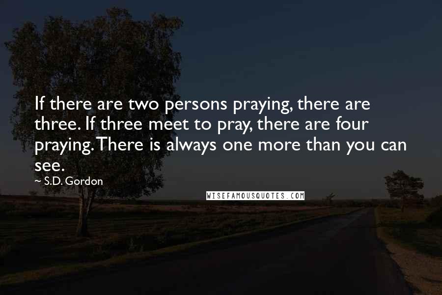 S.D. Gordon Quotes: If there are two persons praying, there are three. If three meet to pray, there are four praying. There is always one more than you can see.