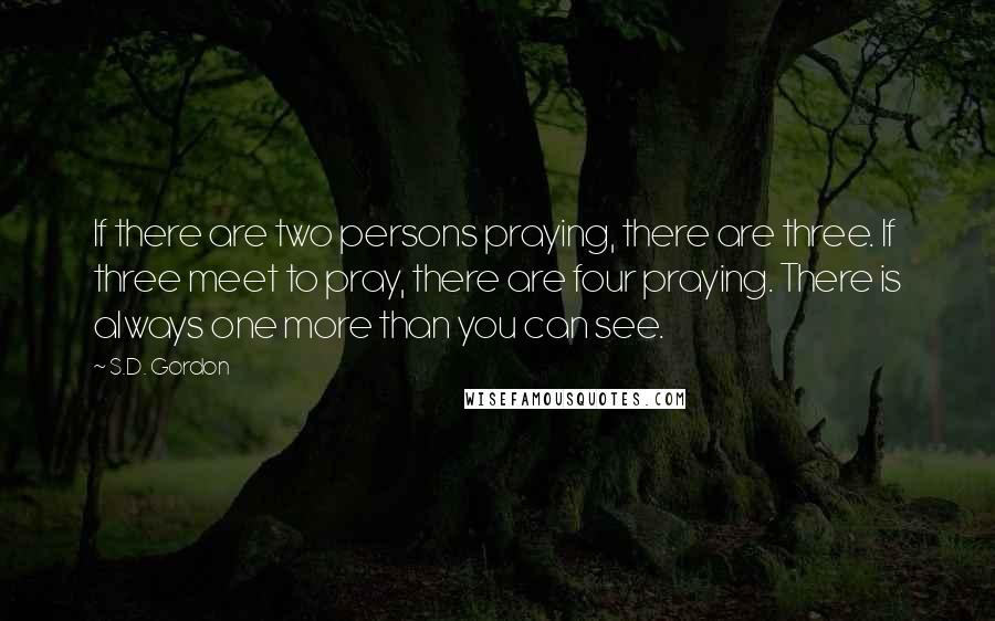 S.D. Gordon Quotes: If there are two persons praying, there are three. If three meet to pray, there are four praying. There is always one more than you can see.