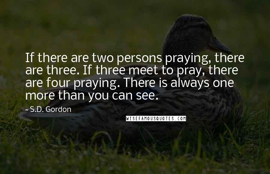 S.D. Gordon Quotes: If there are two persons praying, there are three. If three meet to pray, there are four praying. There is always one more than you can see.