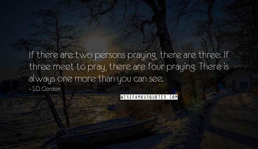 S.D. Gordon Quotes: If there are two persons praying, there are three. If three meet to pray, there are four praying. There is always one more than you can see.