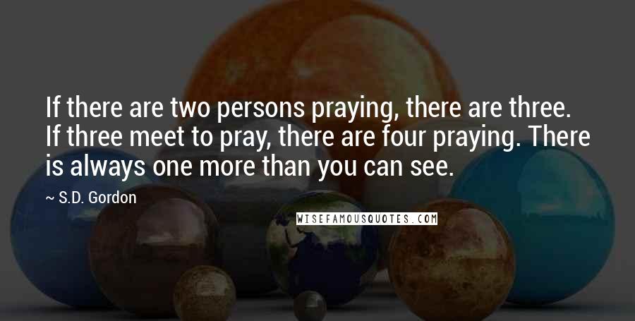 S.D. Gordon Quotes: If there are two persons praying, there are three. If three meet to pray, there are four praying. There is always one more than you can see.