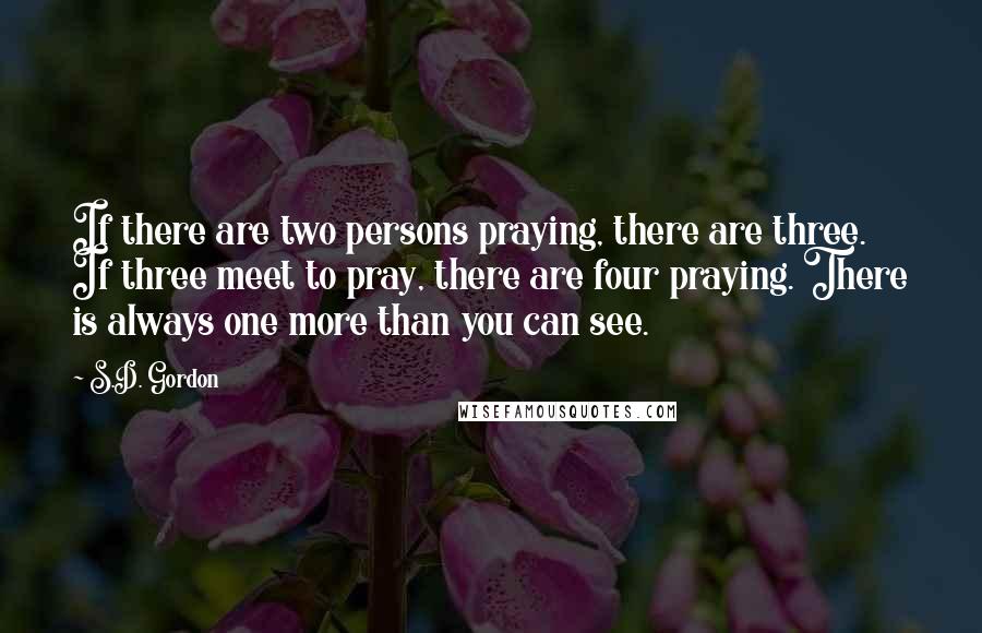 S.D. Gordon Quotes: If there are two persons praying, there are three. If three meet to pray, there are four praying. There is always one more than you can see.