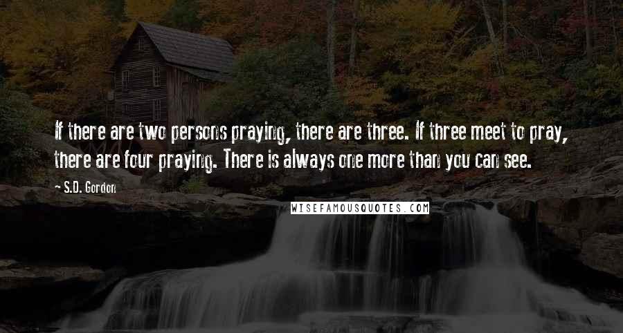 S.D. Gordon Quotes: If there are two persons praying, there are three. If three meet to pray, there are four praying. There is always one more than you can see.
