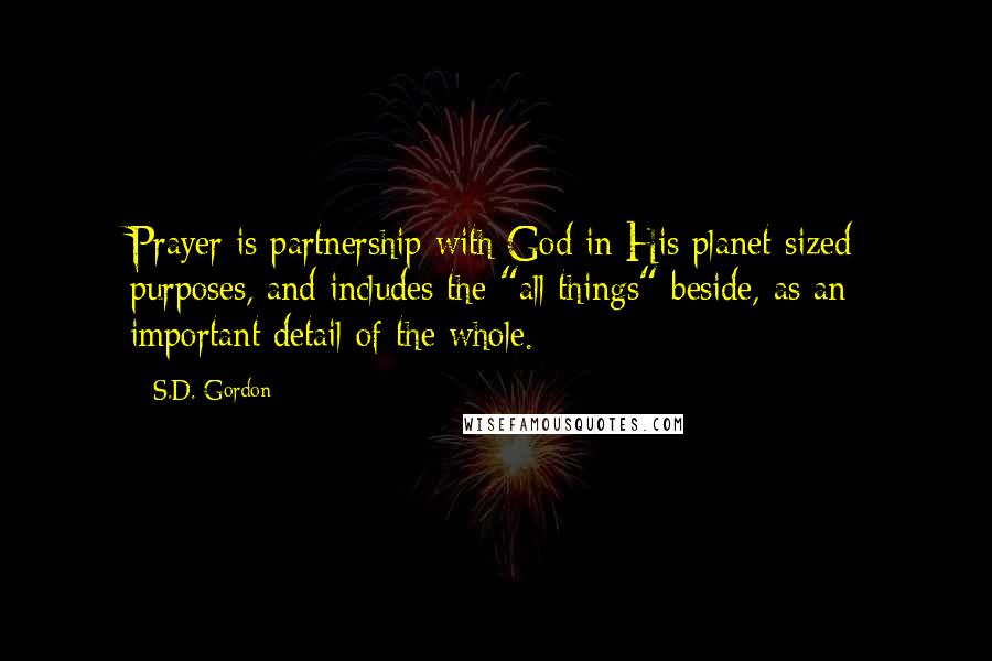 S.D. Gordon Quotes: Prayer is partnership with God in His planet-sized purposes, and includes the "all things" beside, as an important detail of the whole.