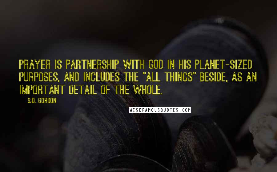 S.D. Gordon Quotes: Prayer is partnership with God in His planet-sized purposes, and includes the "all things" beside, as an important detail of the whole.