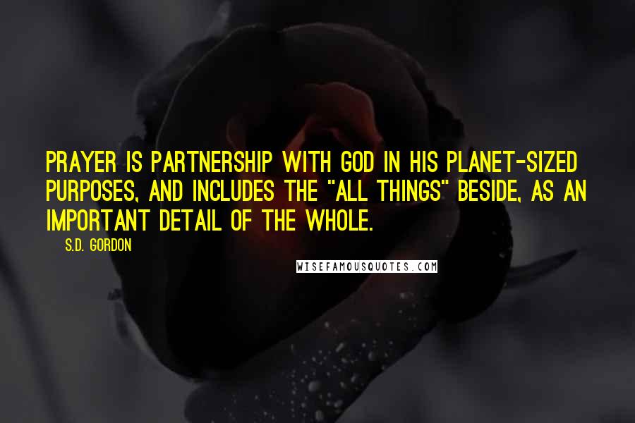 S.D. Gordon Quotes: Prayer is partnership with God in His planet-sized purposes, and includes the "all things" beside, as an important detail of the whole.