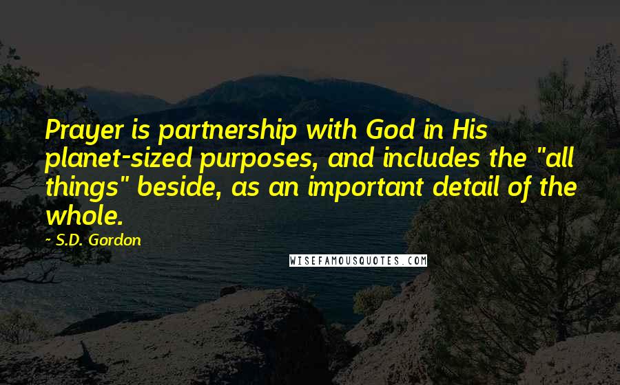 S.D. Gordon Quotes: Prayer is partnership with God in His planet-sized purposes, and includes the "all things" beside, as an important detail of the whole.