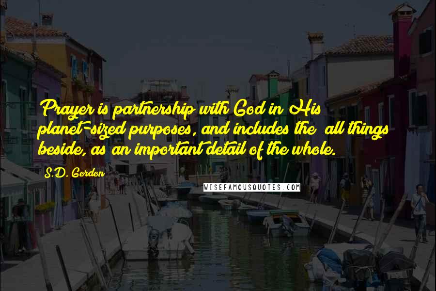 S.D. Gordon Quotes: Prayer is partnership with God in His planet-sized purposes, and includes the "all things" beside, as an important detail of the whole.