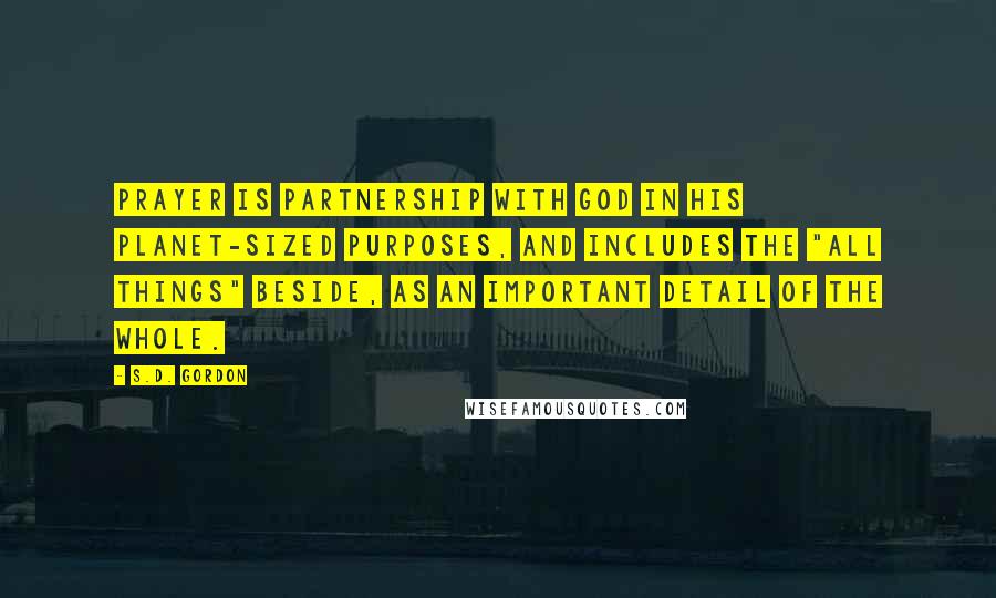 S.D. Gordon Quotes: Prayer is partnership with God in His planet-sized purposes, and includes the "all things" beside, as an important detail of the whole.