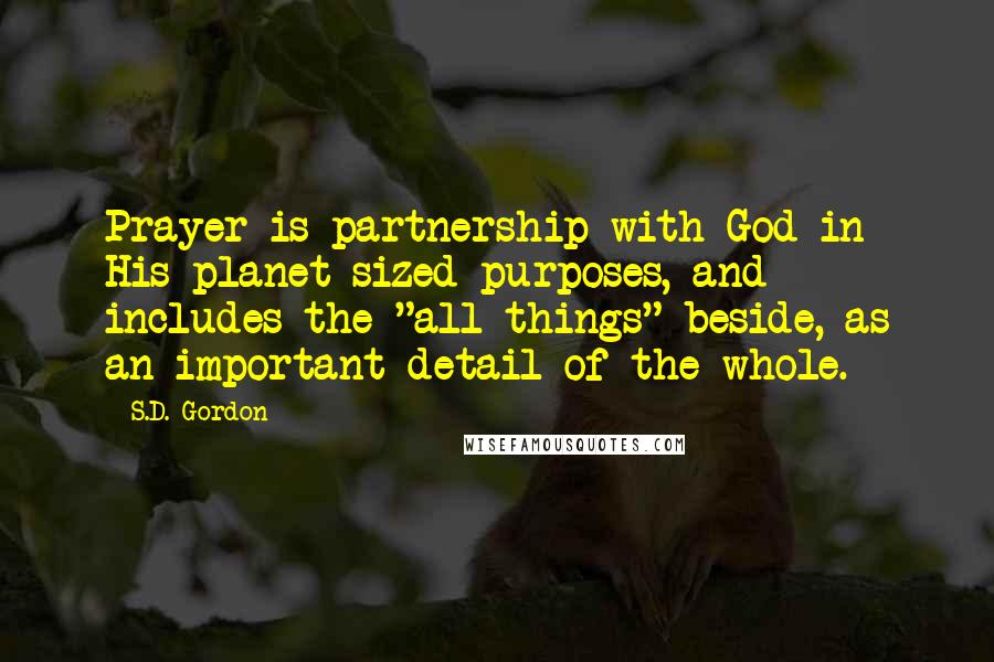 S.D. Gordon Quotes: Prayer is partnership with God in His planet-sized purposes, and includes the "all things" beside, as an important detail of the whole.