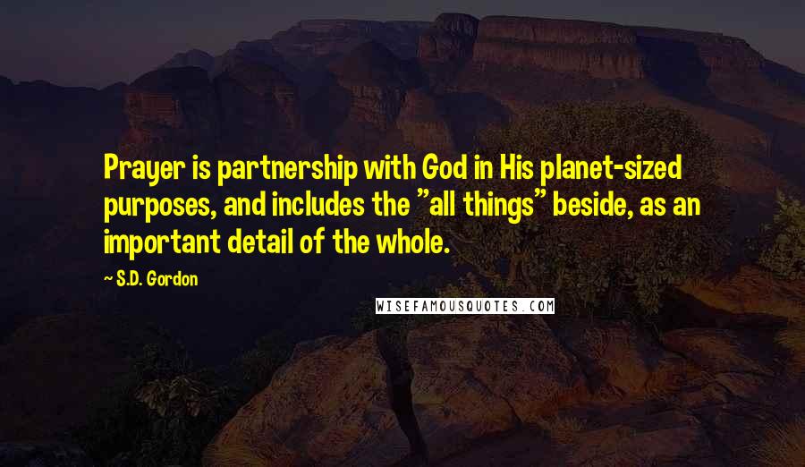 S.D. Gordon Quotes: Prayer is partnership with God in His planet-sized purposes, and includes the "all things" beside, as an important detail of the whole.