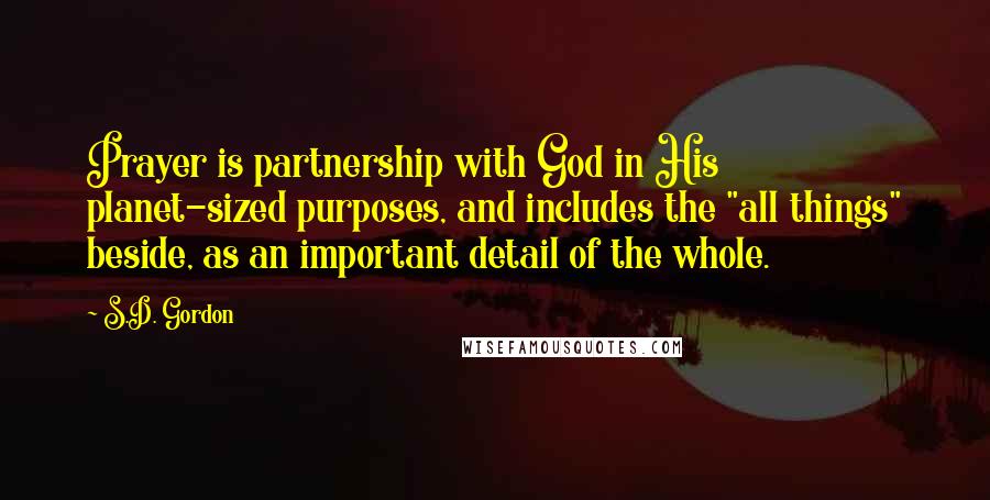 S.D. Gordon Quotes: Prayer is partnership with God in His planet-sized purposes, and includes the "all things" beside, as an important detail of the whole.