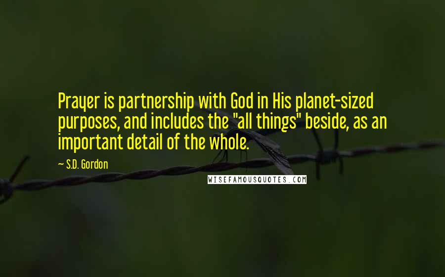 S.D. Gordon Quotes: Prayer is partnership with God in His planet-sized purposes, and includes the "all things" beside, as an important detail of the whole.