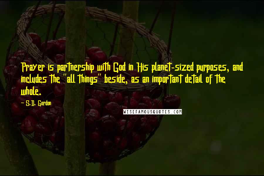 S.D. Gordon Quotes: Prayer is partnership with God in His planet-sized purposes, and includes the "all things" beside, as an important detail of the whole.