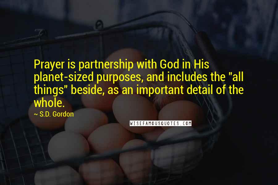 S.D. Gordon Quotes: Prayer is partnership with God in His planet-sized purposes, and includes the "all things" beside, as an important detail of the whole.