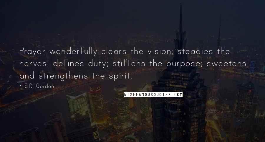 S.D. Gordon Quotes: Prayer wonderfully clears the vision; steadies the nerves; defines duty; stiffens the purpose; sweetens and strengthens the spirit.