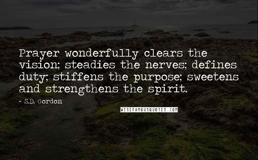 S.D. Gordon Quotes: Prayer wonderfully clears the vision; steadies the nerves; defines duty; stiffens the purpose; sweetens and strengthens the spirit.