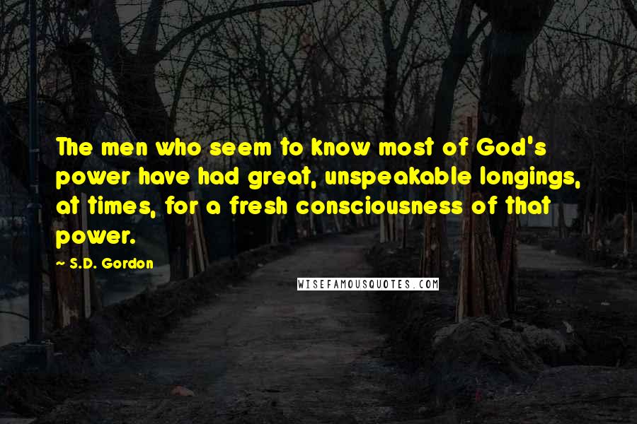 S.D. Gordon Quotes: The men who seem to know most of God's power have had great, unspeakable longings, at times, for a fresh consciousness of that power.